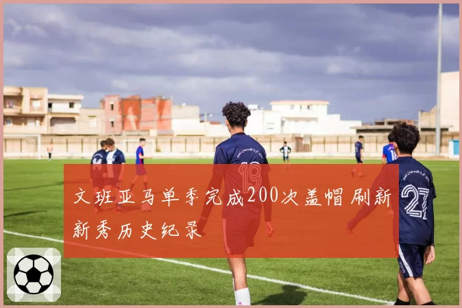 文班亚马单季完成200次盖帽 刷新新秀历史纪录