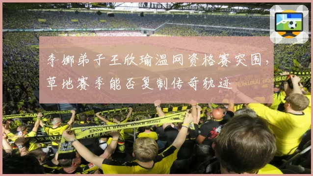 李娜弟子王欣瑜温网资格赛突围,草地赛季能否复制传奇轨迹