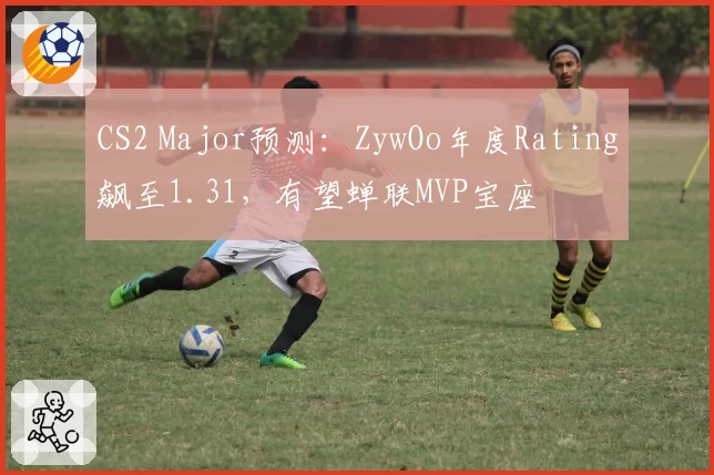 CS2 Major预测:ZywOo年度Rating飙至1.31,有望蝉联MVP宝座