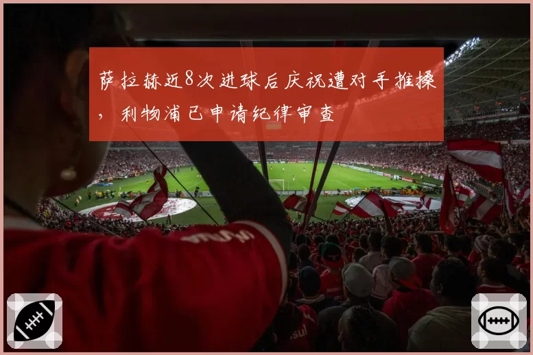 萨拉赫近8次进球后庆祝遭对手推搡，利物浦已申请纪律审查