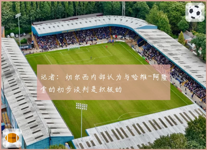 记者：切尔西内部认为与哈维-阿隆索的初步谈判是积极的