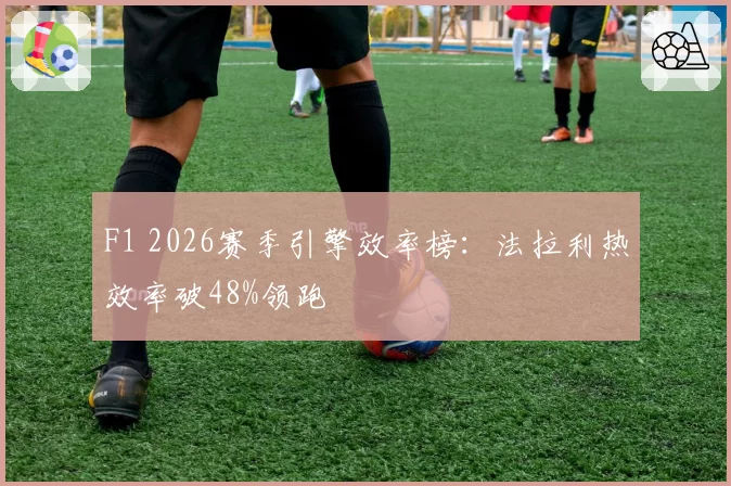 F1 2026赛季引擎效率榜：法拉利热效率破48%领跑
