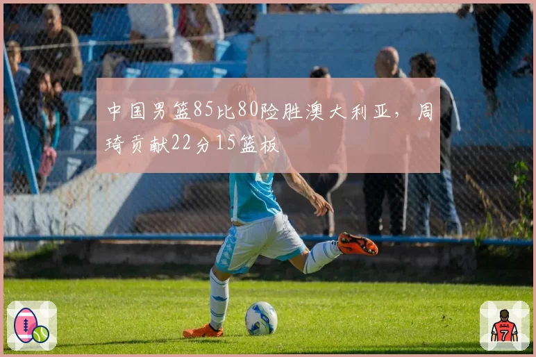 中国男篮85比80险胜澳大利亚,周琦贡献22分15篮板