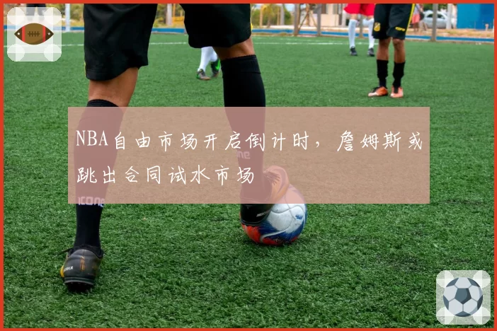 NBA自由市场开启倒计时,詹姆斯或跳出合同试水市场