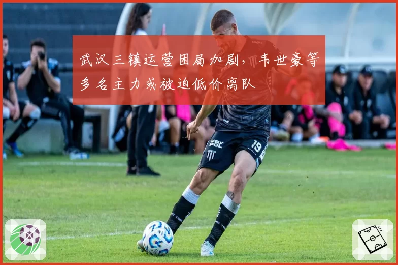武汉三镇运营困局加剧，韦世豪等多名主力或被迫低价离队