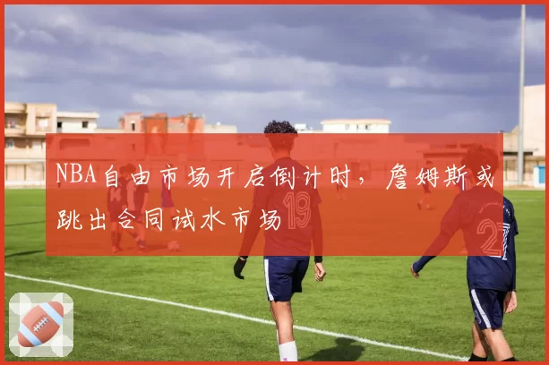 NBA自由市场开启倒计时,詹姆斯或跳出合同试水市场