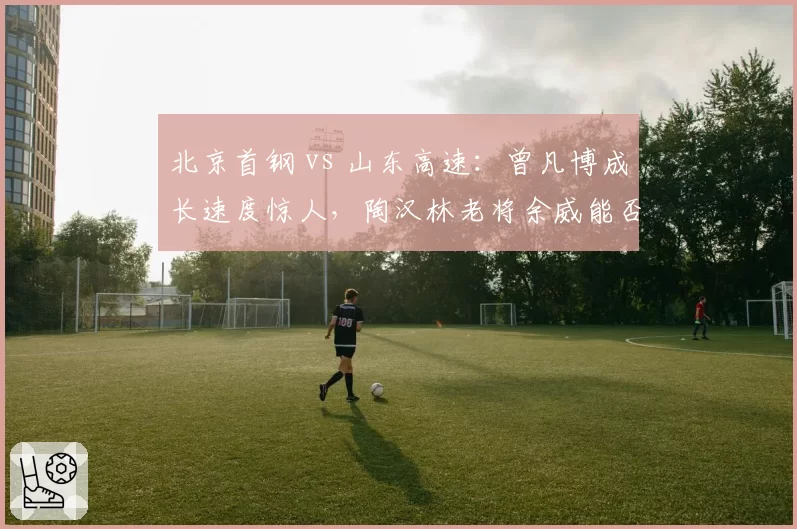 北京首钢 vs 山东高速：曾凡博成长速度惊人，陶汉林老将余威能否抗衡？