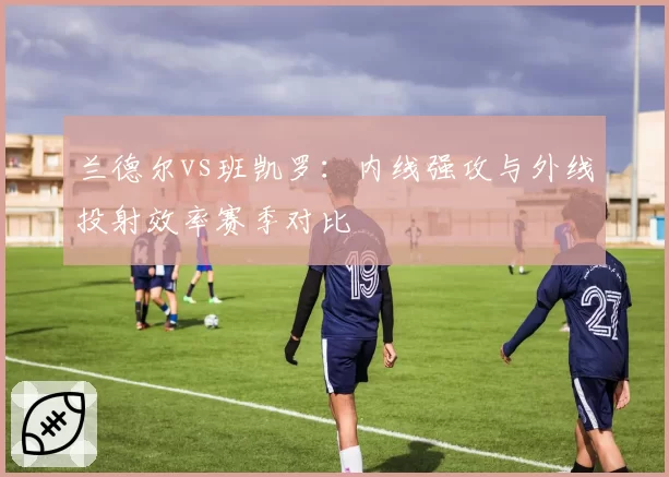 兰德尔vs班凯罗:内线强攻与外线投射效率赛季对比