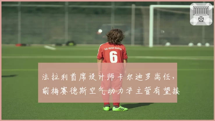 法拉利首席设计师卡尔迪罗离任,前梅赛德斯空气动力学主管有望接棒