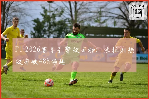 F1 2026赛季引擎效率榜：法拉利热效率破48%领跑