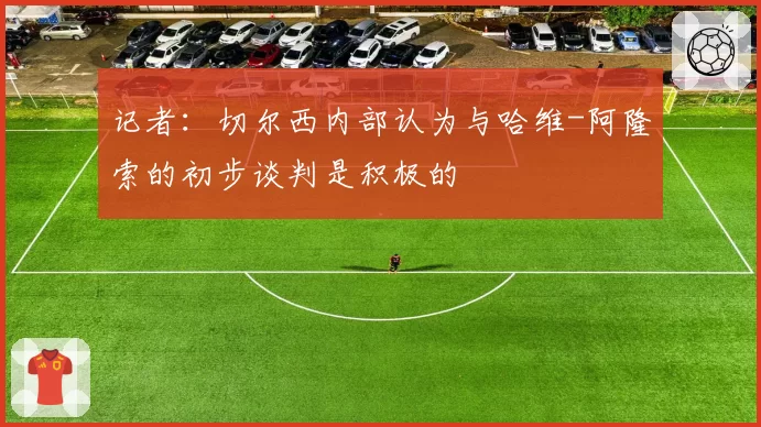 记者：切尔西内部认为与哈维-阿隆索的初步谈判是积极的