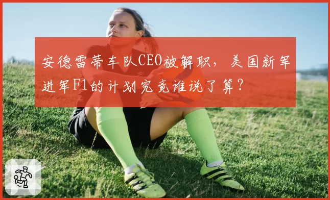 安德雷蒂车队CEO被解职,美国新军进军F1的计划究竟谁说了算?