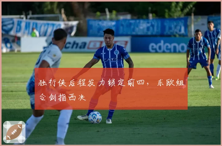 独行侠后程发力锁定前四，东欧组合剑指西决