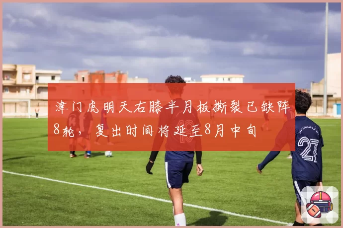 津门虎明天右膝半月板撕裂已缺阵8轮，复出时间将延至8月中旬