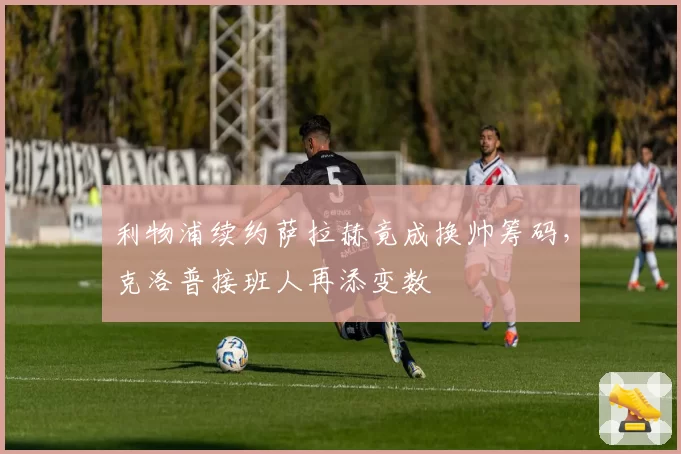 利物浦续约萨拉赫竟成换帅筹码，克洛普接班人再添变数