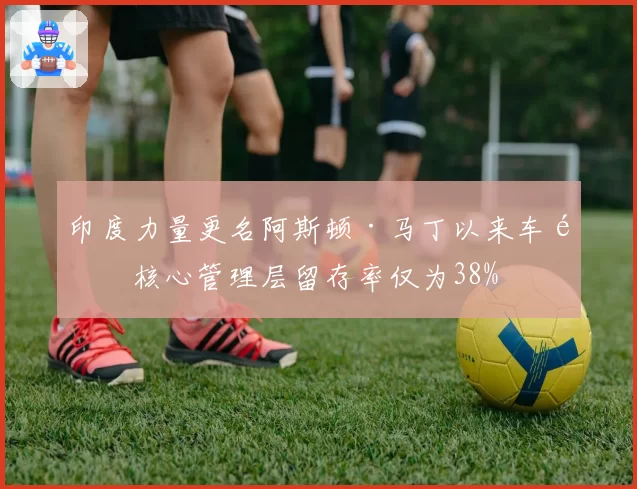 印度力量更名阿斯顿·马丁以来车队核心管理层留存率仅为38%