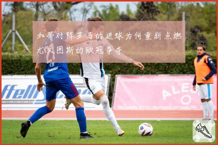 加蒂对阵罗马的进球为何重新点燃尤文图斯的欧冠争夺