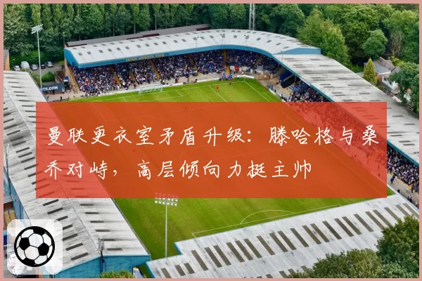 曼联更衣室矛盾升级：滕哈格与桑乔对峙，高层倾向力挺主帅