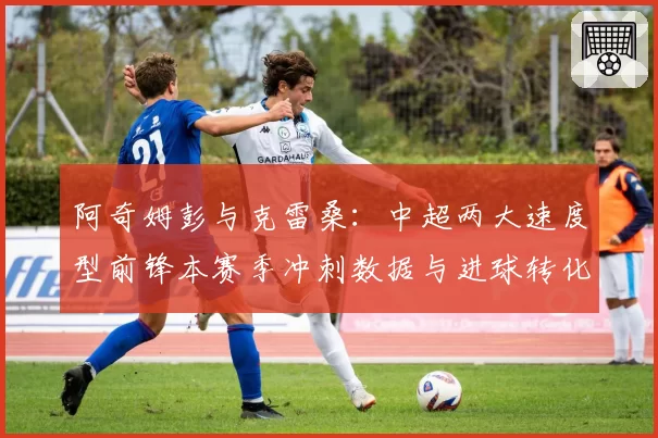 阿奇姆彭与克雷桑:中超两大速度型前锋本赛季冲刺数据与进球转化率
