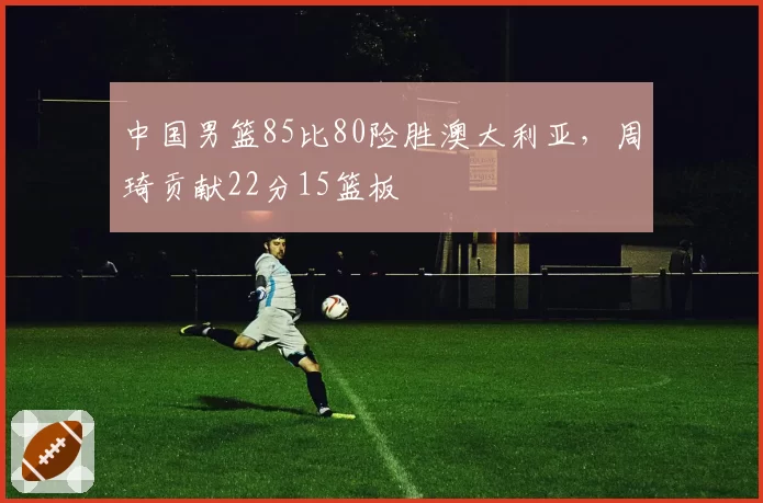 中国男篮85比80险胜澳大利亚,周琦贡献22分15篮板