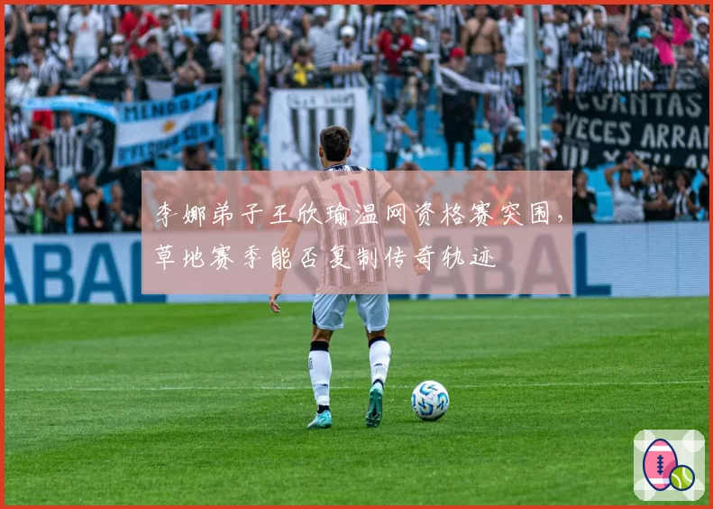 李娜弟子王欣瑜温网资格赛突围,草地赛季能否复制传奇轨迹