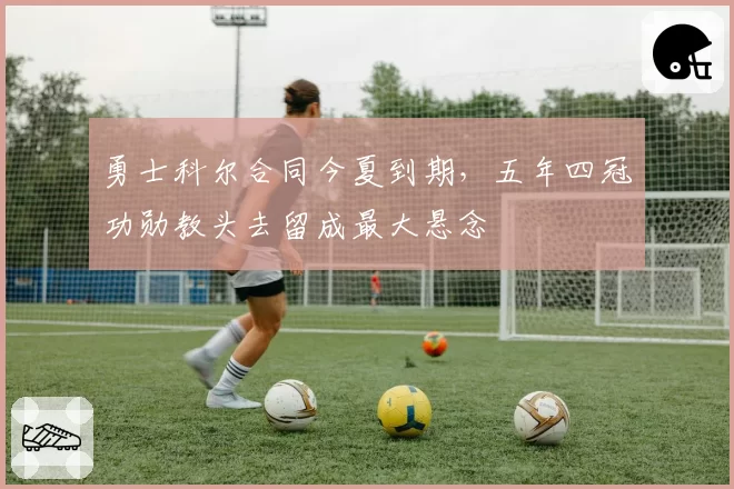 勇士科尔合同今夏到期，五年四冠功勋教头去留成最大悬念
