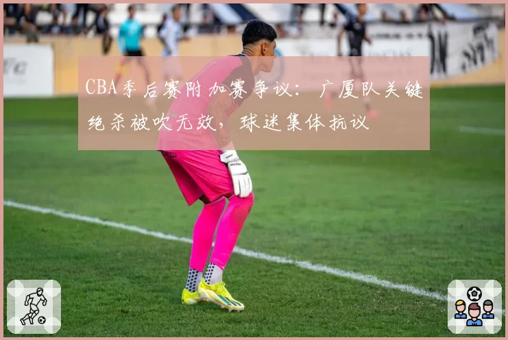 CBA季后赛附加赛争议：广厦队关键绝杀被吹无效，球迷集体抗议