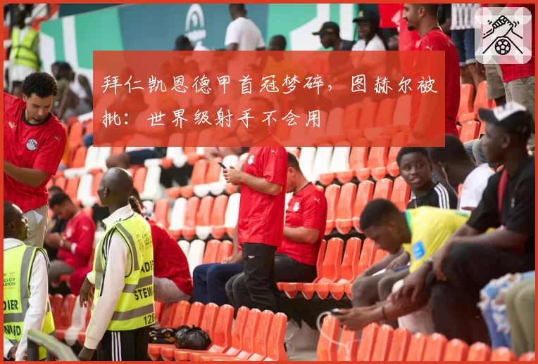 拜仁凯恩德甲首冠梦碎，图赫尔被批：世界级射手不会用