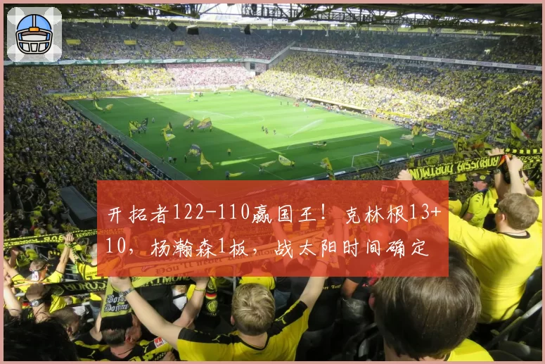 开拓者122-110赢国王！克林根13+10，杨瀚森1板，战太阳时间确定